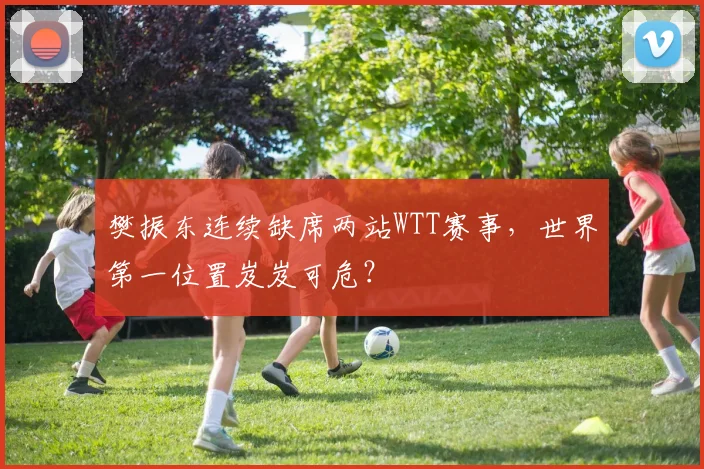 樊振东连续缺席两站WTT赛事，世界第一位置岌岌可危？