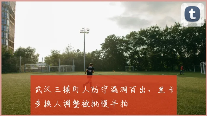 武汉三镇盯人防守漏洞百出，里卡多换人调整被批慢半拍